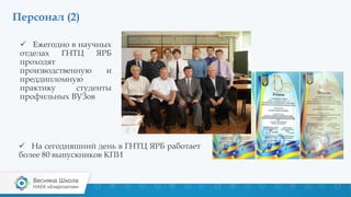 Персонал (2)
 Ежегодно в научных
отделах ГНТЦ ЯРБ
проходят
производственную и
преддипломную
практику студенты
профильных ВУЗов
 На сегодняшний день в ГНТЦ ЯРБ работает
более 80 выпускников КПИ
 