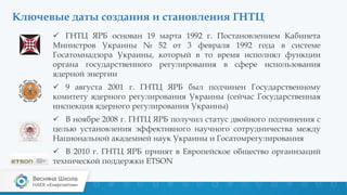 Ключевые даты создания и становления ГНТЦ
 ГНТЦ ЯРБ основан 19 марта 1992 г. Постановлением Кабинета
Министров Украины № 52 от 3 февраля 1992 года в системе
Госатомнадзора Украины, который в то время исполнял функции
органа государственного регулирования в сфере использования
ядерной энергии
 9 августа 2001 г. ГНТЦ ЯРБ был подчинен Государственному
комитету ядерного регулирования Украины (сейчас Государственная
инспекция ядерного регулирования Украины)
 В ноябре 2008 г. ГНТЦ ЯРБ получил статус двойного подчинения с
целью установления эффективного научного сотрудничества между
Национальной академией наук Украины и Госатомрегулирования
 В 2010 г. ГНТЦ ЯРБ принят в Европейское общество организаций
технической поддержки ETSON
 
