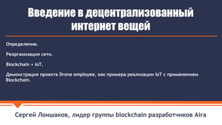 Сергей Лоншаков, лидер группы blockchain разработчиков Aira
Введение в децентрализованный
интернет вещей
Демонстрация проекта Drone employee, как примера реализации IoT с применением
Blockchain.
Определение.
Реорганизация сети.
Blockchain + IoT.
 