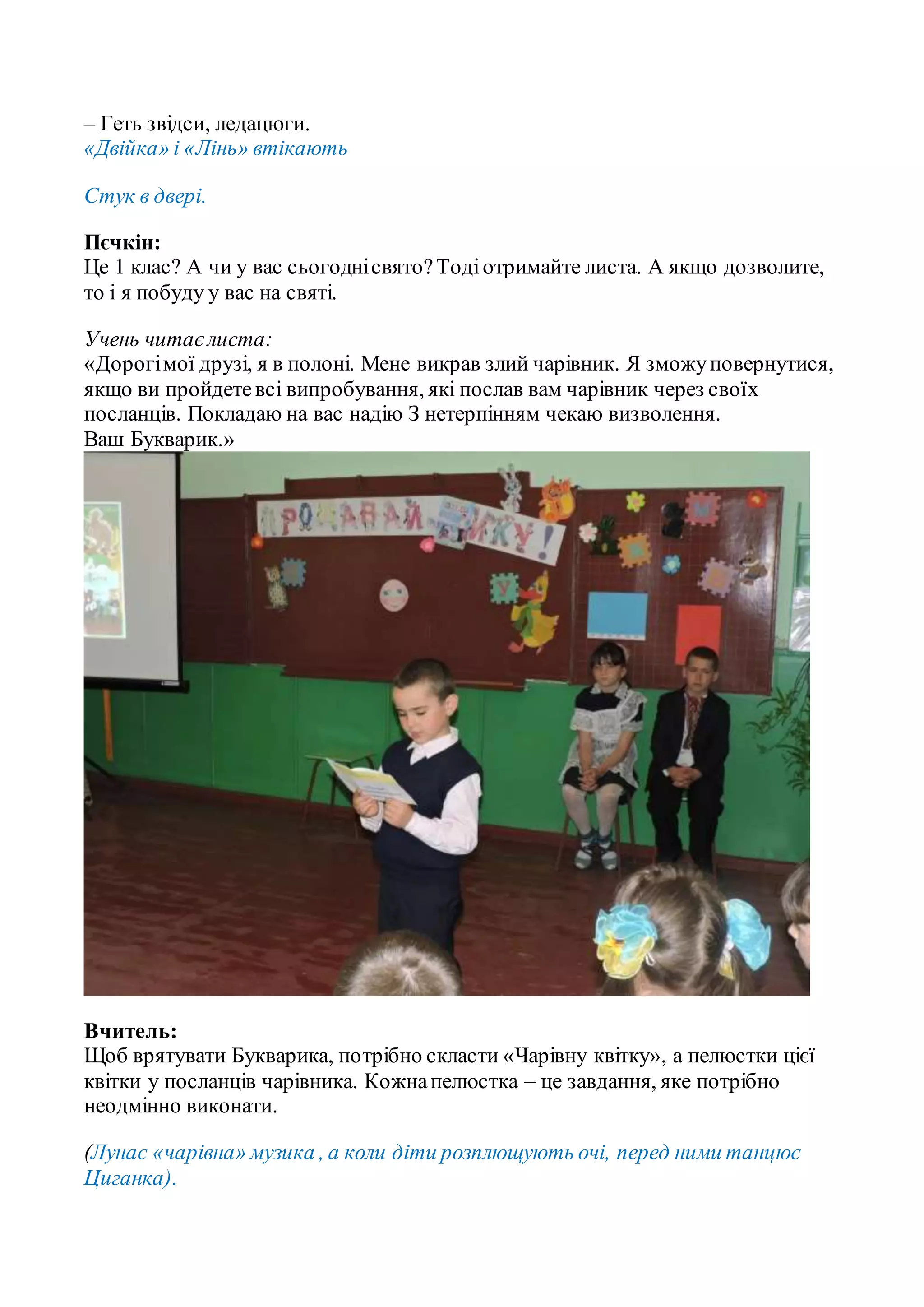 – Геть звідси, ледацюги.
«Двійка» і «Лінь» втікають
Стук в двері.
Пєчкін:
Це 1 клас? А чи у вас сьогоднісвято?Тодіотримайте листа. А якщо дозволите,
то і я побуду у вас на святі.
Учень читаєлиста:
«Дорогімої друзі, я в полоні. Мене викрав злий чарівник. Я зможуповернутися,
якщо ви пройдетевсі випробування, які послав вам чарівник через своїх
посланців. Покладаю на вас надію З нетерпінням чекаю визволення.
Ваш Букварик.»
Вчитель:
Щоб врятувати Букварика, потрібно скласти «Чарівну квітку», а пелюстки цієї
квітки у посланців чарівника. Кожнапелюстка – це завдання, яке потрібно
неодмінно виконати.
(Лунає «чарівна» музика , а коли діти розплющують очі, перед ними танцює
Циганка).
 