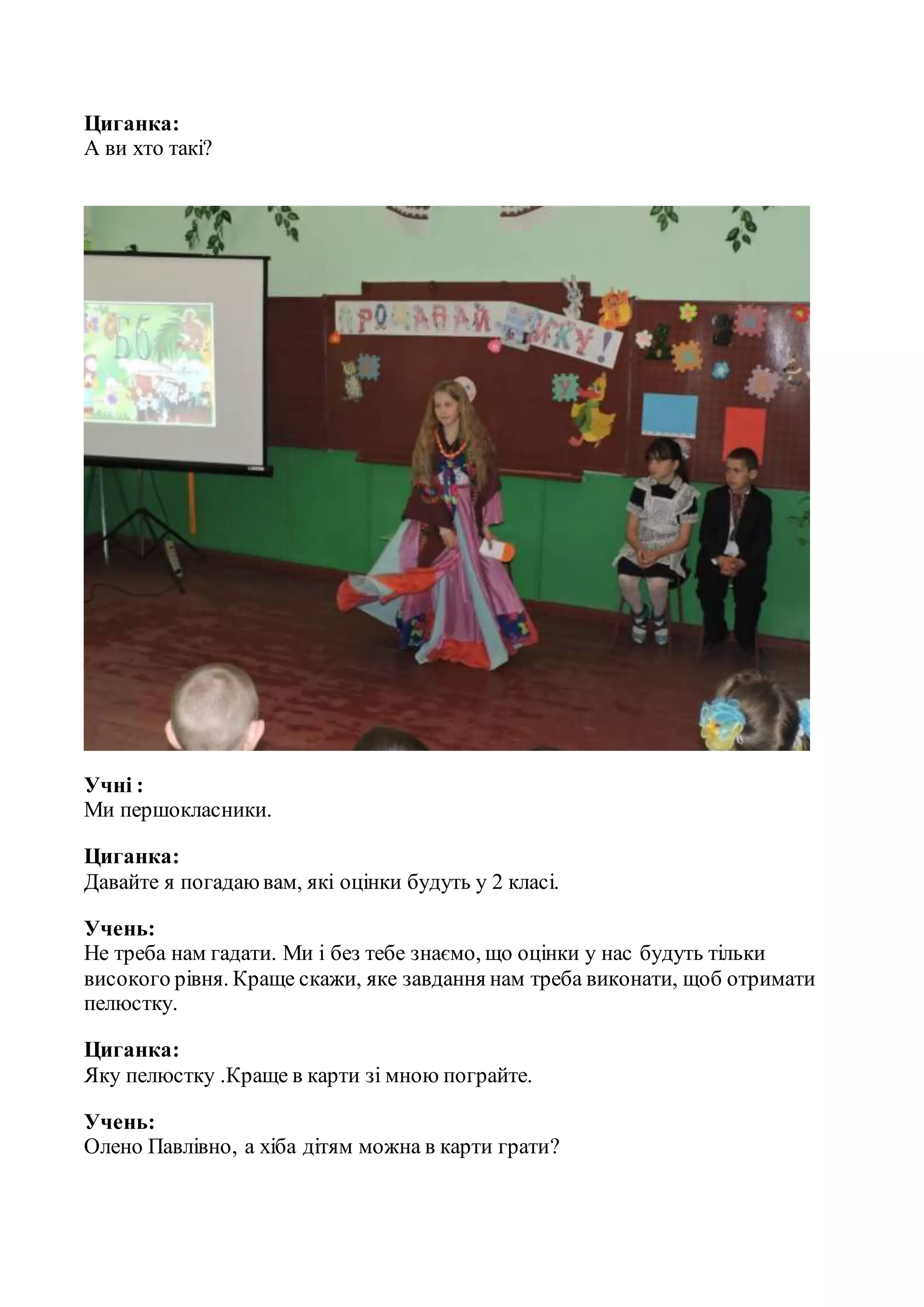 Циганка:
А ви хто такі?
Учні :
Ми першокласники.
Циганка:
Давайте я погадаювам, які оцінки будуть у 2 класі.
Учень:
Не треба нам гадати. Ми і без тебе знаємо, що оцінки у нас будуть тільки
високого рівня. Краще скажи, яке завдання нам треба виконати, щоб отримати
пелюстку.
Циганка:
Яку пелюстку .Краще в карти зі мною пограйте.
Учень:
Олено Павлівно, а хіба дітям можна в карти грати?
 