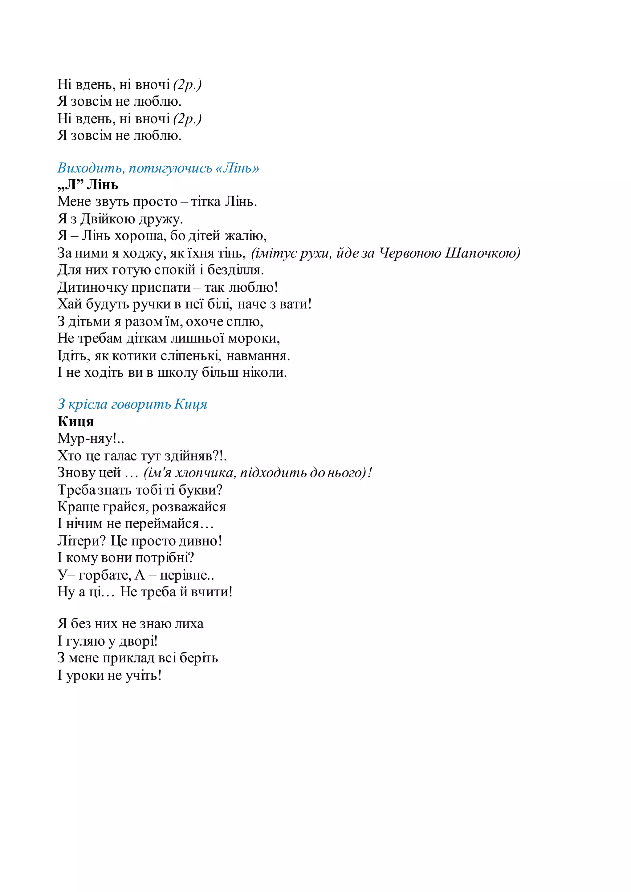 Ні вдень, ні вночі (2р.)
Я зовсім не люблю.
Ні вдень, ні вночі (2р.)
Я зовсім не люблю.
Виходить, потягуючись «Лінь»
„Л” Лінь
Мене звуть просто – тітка Лінь.
Я з Двійкою дружу.
Я – Лінь хороша, бо дітей жалію,
За ними я ходжу, як їхня тінь, (імітує рухи, йде за Червоною Шапочкою)
Для них готую спокій і безділля.
Дитиночку приспати – так люблю!
Хай будуть ручки в неї білі, наче з вати!
З дітьми я разом їм, охоче сплю,
Не требам діткам лишньої мороки,
Ідіть, як котики сліпенькі, навмання.
І не ходіть ви в школу більш ніколи.
З крісла говорить Киця
Киця
Мур-няу!..
Хто це галас тут здійняв?!.
Знову цей … (ім′я хлопчика, підходить донього)!
Требазнать тобіті букви?
Краще грайся, розважайся
І нічим не переймайся…
Літери? Це просто дивно!
І кому вони потрібні?
У– горбате, А – нерівне..
Ну а ці… Не треба й вчити!
Я без них не знаю лиха
І гуляю у дворі!
З мене приклад всі беріть
І уроки не учіть!
 