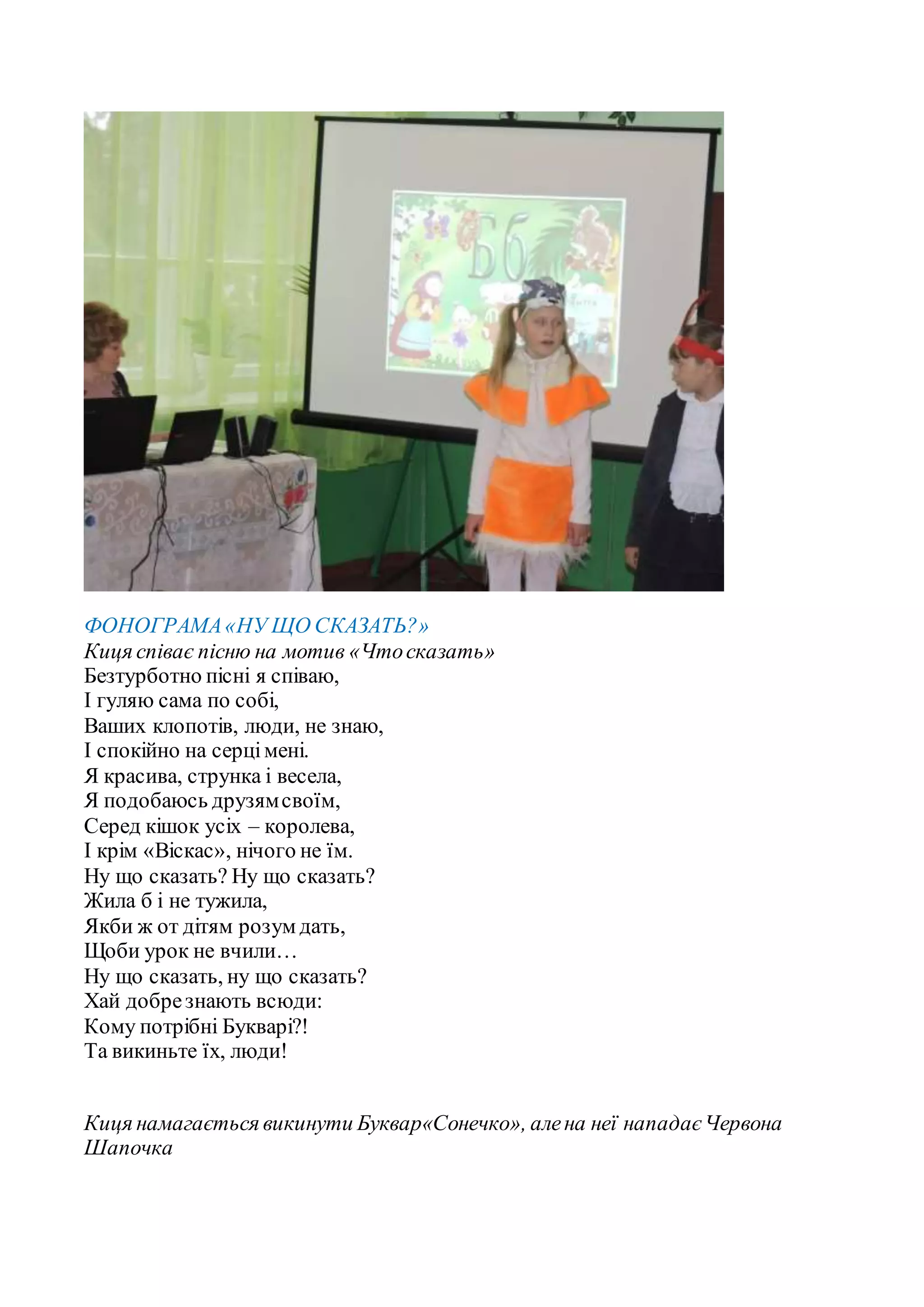 ФОНОГРАМА«НУ ЩО СКАЗАТЬ?»
Киця співає пісню на мотив «Чтосказать»
Безтурботно пісні я співаю,
І гуляю сама по собі,
Ваших клопотів, люди, не знаю,
І спокійно на серцімені.
Я красива, струнка і весела,
Я подобаюсь друзямсвоїм,
Серед кішок усіх – королева,
І крім «Віскас», нічого не їм.
Ну що сказать? Ну що сказать?
Жила б і не тужила,
Якби ж от дітям розум дать,
Щоби урок не вчили…
Ну що сказать, ну що сказать?
Хай добрезнають всюди:
Кому потрібні Букварі?!
Та викиньте їх, люди!
Киця намагається викинути Буквар«Сонечко», алена неї нападаєЧервона
Шапочка
 