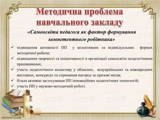 «Самоосвіта педагога як фактор формування
компетентного робітника»
 підвищення активності ПП у колективних та індивідуальних формах
методичної роботи;
 підвищення творчості та ініціативності в організації самоосвіти педагогічними
працівниками;
 участь педагогічного колективу у обласних, всеукраїнських та міжнародних
виставках, конкурсах та отримання нагород за призові місця;
 більш активне застосування ПП інноваційних педагогічних технологій;
 участь ПП у науково-методичній роботі.
 