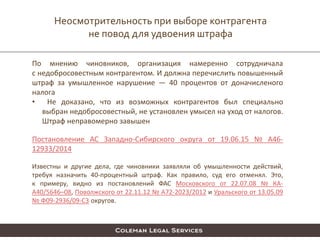 Неосмотрительность при выборе контрагента
не повод для удвоения штрафа
По мнению чиновников, организация намеренно сотрудничала
с недобросовестным контрагентом. И должна перечислить повышенный
штраф за умышленное нарушение — 40 процентов от доначисленого
налога
• Не доказано, что из возможных контрагентов был специально
выбран недобросовестный, не установлен умысел на уход от налогов.
Штраф неправомерно завышен
Постановление АС Западно-Сибирского округа от 19.06.15 № А46-
12933/2014
Известны и другие дела, где чиновники заявляли об умышленности действий,
требуя назначить 40-процентный штраф. Как правило, суд его отменял. Это,
к примеру, видно из постановлений ФАС Московского от 22.07.08 № КА-
А40/5646–08, Поволжского от 22.11.12 № А72-2023/2012 и Уральского от 13.05.09
№ Ф09-2936/09-С3 округов.
 