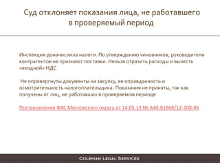 Суд отклоняет показания лица, не работавшего
в проверяемый период
Инспекция доначислила налоги. По утверждению чиновников, руководители
контрагентов не признают поставки. Нельзя отразить расходы и вычесть
«входной» НДС
Не опровергнуты документы на закупку, ее оправданность и
осмотрительность налогоплательщика. Показания не приняты, так как
получены от лиц, не работавших в проверяемом периоде
Постановление ФАС Московского округа от 14.05.13 № А40-81666/12-108-86
 
