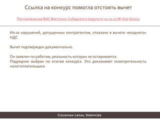 Из-за нарушений, допущенных контрагентом, отказано в вычете «входного»
НДС
Вычет подтвержден документально.
Он заявлен по работам, реальность которых не оспаривается.
Подрядчик выбран по итогам конкурса. Это доказывает осмотрительность
налогоплательщика
Ссылка на конкурс помогла отстоять вычет
ПостановлениеФАС Восточно-Сибирского округа от 21.11.12 №А10-6/2012
 