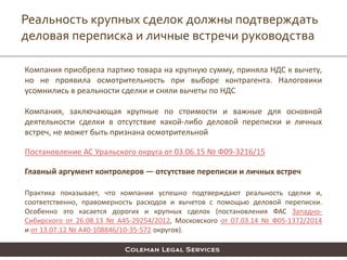 Реальность крупных сделок должны подтверждать
деловая переписка и личные встречи руководства
Компания приобрела партию товара на крупную сумму, приняла НДС к вычету,
но не проявила осмотрительность при выборе контрагента. Налоговики
усомнились в реальности сделки и сняли вычеты по НДС
Компания, заключающая крупные по стоимости и важные для основной
деятельности сделки в отсутствие какой-либо деловой переписки и личных
встреч, не может быть признана осмотрительной
Постановление АС Уральского округа от 03.06.15 № Ф09-3216/15
Главный аргумент контролеров — отсутствие переписки и личных встреч
Практика показывает, что компании успешно подтверждают реальность сделки и,
соответственно, правомерность расходов и вычетов с помощью деловой переписки.
Особенно это касается дорогих и крупных сделок (постановления ФАС Западно-
Сибирского от 26.08.13 № А45-29254/2012, Московского от 07.03.14 № Ф05-1372/2014
и от 13.07.12 № А40-108846/10-35-572 округов).
 