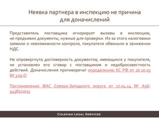 Представитель поставщика игнорирует вызовы в инспекцию,
не предъявил документы, нужные для проверки. Из-за этого налоговики
заявили о невозможности контроля, покупателя обвинили в занижении
НДС.
Не опровергнута достоверность документов, имеющихся у покупателя,
не установлен его сговор с поставщиком и недобросовестность
действий. Доначисления противоречат определению КС РФ от 16.10.03
№ 329-О
Постановление ФАС Северо-Западного округа от 17.04.14 № А56-
54382/2013
Неявка партнера в инспекцию не причина
для доначислений
 