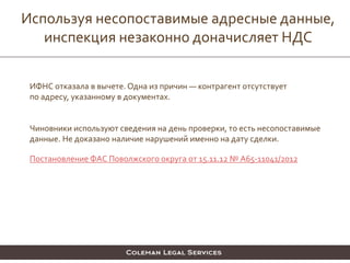 Используя несопоставимые адресные данные,
инспекция незаконно доначисляет НДС
ИФНС отказала в вычете. Одна из причин — контрагент отсутствует
по адресу, указанному в документах.
Чиновники используют сведения на день проверки, то есть несопоставимые
данные. Не доказано наличие нарушений именно на дату сделки.
Постановление ФАС Поволжского округа от 15.11.12 № А65-11041/2012
 