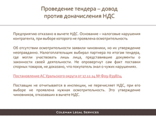 Проведение тендера – довод
против доначисления НДС
Предприятию отказано в вычете НДС. Основание – налоговые нарушения
контрагента, при выборе которого не проявлена осмотрительность
Об отсутствии осмотрительности заявили чиновники, но их утверждение
неоправданно. Налогоплательщик выбирал партнера по итогам тендера,
где могли участвовать лишь лица, представившие документы о
законности своей деятельности. Не опровергнут сам факт поставки
спорных товаров, не доказано, что покупатель знал о чужих нарушениях.
Постановление АС Уральского округа от 17.12.14 № Ф09-8398/14
Поставщик не отчитывается в инспекции, не перечисляет НДС, при его
выборе не проявлена нужная осмотрительность. Это утверждение
чиновников, отказавших в вычете НДС.
 