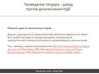 Решения судов по аналогичным спорам
Вердикт суда зависит от совокупности обстоятельств. Одним из них может
быть выбор партнера на тендере (конкурсе), показывающий
осмотрительность налогоплательщика и неправомерность доначислений.
Так, к примеру, сказано в постановлениях ФАС Восточно-Сибирского округа
от 21.11.12 № А10-6/2012, ФАС Московского округа от 11.04.13 № А40-
69230/12-90-374 и ФАС Уральского округа от 04.07.12 № Ф09-4778/12.
Проведение тендера – довод
против доначисления НДС
 