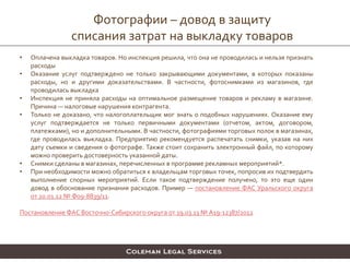 Фотографии – довод в защиту
списания затрат на выкладку товаров
• Оплачена выкладка товаров. Но инспекция решила, что она не проводилась и нельзя признать
расходы
• Оказание услуг подтверждено не только закрывающими документами, в которых показаны
расходы, но и другими доказательствами. В частности, фотоснимками из магазинов, где
проводилась выкладка
• Инспекция не приняла расходы на оптимальное размещение товаров и рекламу в магазине.
Причина — налоговые нарушения контрагента.
• Только не доказано, что налогоплательщик мог знать о подобных нарушениях. Оказание ему
услуг подтверждается не только первичными документами (отчетом, актом, договором,
платежками), но и дополнительными. В частности, фотографиями торговых полок в магазинах,
где проводилась выкладка. Предприятию рекомендуется распечатать снимки, указав на них
дату съемки и сведения о фотографе. Также стоит сохранить электронный файл, по которому
можно проверить достоверность указанной даты.
• Снимки сделаны в магазинах, перечисленных в программе рекламных мероприятий*.
• При необходимости можно обратиться к владельцам торговых точек, попросив их подтвердить
выполнение спорных мероприятий. Если такое подтверждение получено, то это еще один
довод в обоснование признания расходов. Пример — постановление ФАС Уральского округа
от 20.01.12 № Ф09-8839/11.
Постановление ФАС Восточно-Сибирского округа от 19.03.13 № А19-12387/2012
 