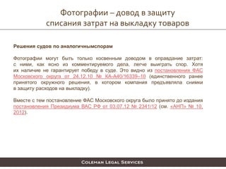 Фотографии – довод в защиту
списания затрат на выкладку товаров
Решения судов по аналогичнымспорам
Фотографии могут быть только косвенным доводом в оправдание затрат:
с ними, как ясно из комментируемого дела, легче выиграть спор. Хотя
их наличие не гарантирует победу в суде. Это видно из постановления ФАС
Московского округа от 24.12.10 № КА-А40/16339–10 (единственного ранее
принятого окружного решения, в котором компания предъявляла снимки
в защиту расходов на выкладку).
Вместе с тем постановление ФАС Московского округа было принято до издания
постановления Президиума ВАС РФ от 03.07.12 № 2341/12 (см. «АНП» № 10,
2012).
 