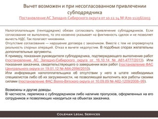 Налогоплательщик (генподрядчик) обязан согласовать привлечение субподрядчиков. Если
согласование не выполнено, то это косвенно указывает на фиктивность сделок и не позволяет
вычесть НДС.Так полагают чиновники.
Отсутствие согласования — нарушение договора с заказчиком. Вместе с тем не опровергнута
реальность спорных операций. Отказ в вычете недопустим. В подобных спорах желательны
дополнительные аргументы.
К примеру, показания руководителя субподрядчика, подтверждающего выполнение работ
(постановление АС Западно-Сибирского округа от 16.10.14 № А81-4777/2013). Или
показания заказчика, свидетельствующего о завершении всех работ (постановление ФАС
Центрального округа от 19.01.12 № А64-2094/2010).
Или информация налогоплательщика об отсутствии у него в штате необходимых
специалистов либо об их загруженности, не позволяющей выполнить все работы своими
силами (постановление ФАС Волго-Вятского округа от 10.09.09 № А82-1209/2008–99).
Возможны и другие доводы.
В частности, переписка с субподрядчиком либо наличие пропусков, оформленных на его
сотрудников и позволяющих находиться на объектах заказчика.
Вычет возможен и при несогласованном привлечении
субподрядчика
Постановление АС Западно-Сибирского округа от 10.12.14 № А70-11256/2013
 