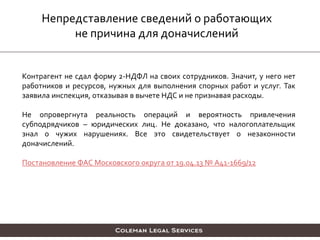 Непредставление сведений о работающих
не причина для доначислений
Контрагент не сдал форму 2-НДФЛ на своих сотрудников. Значит, у него нет
работников и ресурсов, нужных для выполнения спорных работ и услуг. Так
заявила инспекция, отказывая в вычете НДС и не признавая расходы.
Не опровергнута реальность операций и вероятность привлечения
субподрядчиков – юридических лиц. Не доказано, что налогоплательщик
знал о чужих нарушениях. Все это свидетельствует о незаконности
доначислений.
Постановление ФАС Московского округа от 19.04.13 № А41-1669/12
 