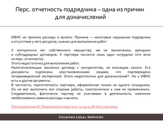 Перс. отчетность подрядчика – одна из причин
для доначислений
ИФНС не приняла расходы и вычеты. Причина — налоговые нарушения подрядчика
и отсутствие у него ресурсов, нужных для выполнения работ
У контрагента нет собственного имущества, им не заключалось арендных
и субподрядных договоров. У партнера числится лишь один сотрудник (это ясно
из перс. отчетности).
Этого недостаточно для выполнения работ.
Налогоплательщик заключил договор с контрагентом, не вносящим налоги. Его
документы подписаны неустановленными лицами, что подтверждено
почерковедческой экспертизой. Этого недостаточно для доначислений*. Но у ИФНС
есть и другие аргументы.
В частности, персотчетность партнера, оформленная только на одного сотрудника.
Он не мог выполнить все спорные работы, соисполнители к ним не привлекались.
Следовательно, фактически партнер не участвовал в деятельности, компания
необоснованно заявила расходы и вычеты.
Постановление АС Поволжского округа от 11.09.14 № А72-7462/2013
 