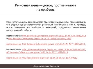 Рыночная цена — довод против налога
на прибыль
Налогоплательщику рекомендуется подготовить документы, показывающие,
что спорные цены соответствуют рыночным или близки к ним. К примеру,
можно ссылаться на прайс-листы компаний, продающих аналогичные
продукцию либо работы.
Постановления ФАС Восточно-Сибирского округа от 19.03.14 № А33-3476/2013
и ФАС Западно-Сибирского округа от 24.10.13 № А27-18248/2012 ,
постановление ФАС Западно-Сибирского округа от 25.06.14 № А27-14009/2013,
постановления ФАС Дальневосточного округа от 22.08.13 № Ф03-3956/2013,
АС Западно-Сибирского округа от 16.09.14 № А27-13072/2013
постановление ФАС Поволжского округа от 02.04.13 № А57-13764/2012
 