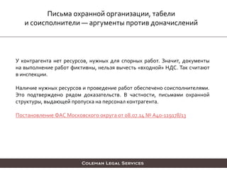 Письма охранной организации, табели
и соисполнители — аргументы против доначислений
У контрагента нет ресурсов, нужных для спорных работ. Значит, документы
на выполнение работ фиктивны, нельзя вычесть «входной» НДС. Так считают
в инспекции.
Наличие нужных ресурсов и проведение работ обеспечено соисполнителями.
Это подтверждено рядом доказательств. В частности, письмами охранной
структуры, выдающей пропуска на персонал контрагента.
Постановление ФАС Московского округа от 08.07.14 № А40-119178/13
 
