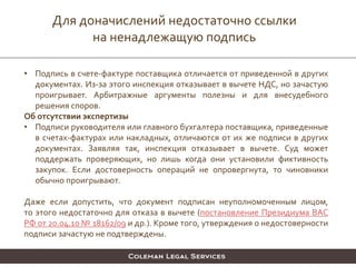 Для доначислений недостаточно ссылки
на ненадлежащую подпись
• Подпись в счете-фактуре поставщика отличается от приведенной в других
документах. Из-за этого инспекция отказывает в вычете НДС, но зачастую
проигрывает. Арбитражные аргументы полезны и для внесудебного
решения споров.
Об отсутствии экспертизы
• Подписи руководителя или главного бухгалтера поставщика, приведенные
в счетах-фактурах или накладных, отличаются от их же подписи в других
документах. Заявляя так, инспекция отказывает в вычете. Суд может
поддержать проверяющих, но лишь когда они установили фиктивность
закупок. Если достоверность операций не опровергнута, то чиновники
обычно проигрывают.
Даже если допустить, что документ подписан неуполномоченным лицом,
то этого недостаточно для отказа в вычете (постановление Президиума ВАС
РФ от 20.04.10 № 18162/09 и др.). Кроме того, утверждения о недостоверности
подписи зачастую не подтверждены.
 