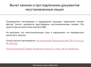 Вычет законен и при подписании документов
неустановленным лицом
Руководители поставщиков и подрядчиков отрицают подписание счетов-
фактур. Значит, документы удостоверены неустановленными лицами. Это
одна из причин для отказа в вычете НДС
Не доказано, что налогоплательщик знал о нарушениях, не опровергнута
реальность закупок.
Отказ в вычете противоречит постановлению Президиума ВАС РФ от 20.04.10
№ 18162/09
Постановление АС Северо-Западного округа от 12.08.14 № А21-8266/2013
 