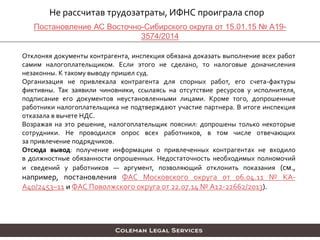 Не рассчитав трудозатраты, ИФНС проиграла спор
Отклоняя документы контрагента, инспекция обязана доказать выполнение всех работ
самим налогоплательщиком. Если этого не сделано, то налоговые доначисления
незаконны. К такому выводу пришел суд.
Организация не привлекала контрагента для спорных работ, его счета-фактуры
фиктивны. Так заявили чиновники, ссылаясь на отсутствие ресурсов у исполнителя,
подписание его документов неустановленными лицами. Кроме того, допрошенные
работники налогоплательщика не подтверждают участие партнера. В итоге инспекция
отказала в вычете НДС.
Возражая на это решение, налогоплательщик пояснил: допрошены только некоторые
сотрудники. Не проводился опрос всех работников, в том числе отвечающих
за привлечение подрядчиков.
Отсюда вывод: получение информации о привлеченных контрагентах не входило
в должностные обязанности опрошенных. Недостаточность необходимых полномочий
и сведений у работников — аргумент, позволяющий отклонить показания (см.,
например, постановления ФАС Московского округа от 06.04.11 № КА-
А40/2453–11 и ФАС Поволжского округа от 22.07.14 № А12-22662/2013).
Постановление АС Восточно-Сибирского округа от 15.01.15 № А19-
3574/2014
 