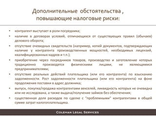 Дополнительные обстоятельства ,
повышающие налоговые риски:
• контрагент выступает в роли посредника;
• наличие в договорах условий, отличающихся от существующих правил (обычаев)
делового оборота;
• отсутствие очевидных свидетельств (например, копий документов, подтверждающих
наличие у контрагента производственных мощностей, необходимых лицензий,
квалифицированных кадров и т.п.);
• приобретение через посредников товаров, производство и заготовление которых
традиционно производятся физическими лицами, не являющимися
предпринимателями;
• отсутствие реальных действий плательщика (или его контрагента) по взысканию
задолженности. Рост задолженности плательщика (или его контрагента) на фоне
продолжения поставки в адрес должника;
• выпуск, покупка/продажа контрагентами векселей, ликвидность которых не очевидна
или не исследована, а также выдача/получение займов без обеспечения;
• существенная доля расходов по сделке с "проблемными" контрагентами в общей
сумме затрат налогоплательщика.
 