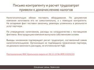 Письмо контрагенту и расчет трудозатрат
привели к доначислению налогов
Налогоплательщик обязан поставить оборудование. По документам
компания изготовила его не самостоятельно, а с помощью контрагента.
Не оспаривая факт поставки заказчику, ревизоры усомнились в реальности
услуг партнера.
По утверждению налоговиков, расходы на сотрудничество с поставщиком
фиктивны. Всю продукцию компания выпускала собственными силами
Выводы чиновников подтверждает расчет трудозатрат, составленный самим
налогоплательщиком. Организация не подтвердила привлечение партнера,
не доказала законность расходов, не отстояла вычет НДС
Постановление ФАС Уральского округа от 28.11.13 № Ф09-13155/13
 