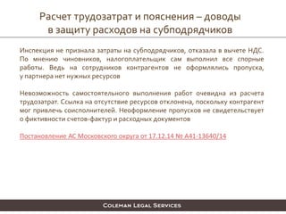 Расчет трудозатрат и пояснения – доводы
в защиту расходов на субподрядчиков
Инспекция не признала затраты на субподрядчиков, отказала в вычете НДС.
По мнению чиновников, налогоплательщик сам выполнил все спорные
работы. Ведь на сотрудников контрагентов не оформлялись пропуска,
у партнера нет нужных ресурсов
Невозможность самостоятельного выполнения работ очевидна из расчета
трудозатрат. Ссылка на отсутствие ресурсов отклонена, поскольку контрагент
мог привлечь соисполнителей. Неоформление пропусков не свидетельствует
о фиктивности счетов-фактур и расходных документов
Постановление АС Московского округа от 17.12.14 № А41-13640/14
 
