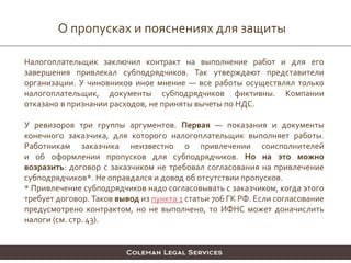 О пропусках и пояснениях для защиты
Налогоплательщик заключил контракт на выполнение работ и для его
завершения привлекал субподрядчиков. Так утверждают представители
организации. У чиновников иное мнение — все работы осуществлял только
налогоплательщик, документы субподрядчиков фиктивны. Компании
отказано в признании расходов, не приняты вычеты по НДС.
У ревизоров три группы аргументов. Первая — показания и документы
конечного заказчика, для которого налогоплательщик выполняет работы.
Работникам заказчика неизвестно о привлечении соисполнителей
и об оформлении пропусков для субподрядчиков. Но на это можно
возразить: договор с заказчиком не требовал согласования на привлечение
субподрядчиков*. Не оправдался и довод об отсутствии пропусков.
* Привлечение субподрядчиков надо согласовывать с заказчиком, когда этого
требует договор. Таков вывод из пункта 1 статьи 706 ГК РФ. Если согласование
предусмотрено контрактом, но не выполнено, то ИФНС может доначислить
налоги (см. стр. 43).
 