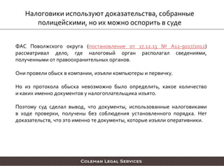 Налоговики используют доказательства, собранные
полицейскими, но их можно оспорить в суде
ФАС Поволжского округа (постановление от 17.12.13 № А12-9017/2012)
рассматривал дело, где налоговый орган располагал сведениями,
полученными от правоохранительных органов.
Они провели обыск в компании, изъяли компьютеры и первичку.
Но из протокола обыска невозможно было определить, какое количество
и каких именно документов у налогоплательщика изъято.
Поэтому суд сделал вывод, что документы, использованные налоговиками
в ходе проверки, получены без соблюдения установленного порядка. Нет
доказательств, что это именно те документы, которые изъяли оперативники.
 