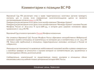 Комментарии к позиции ВС РФ
Верховный Суд РФ рассмотрел спор о праве территориальных налоговых органов проводить
контроль цен в случае, если совершенные налогоплательщиком сделки не являются
контролируемыми согласно разд.V.1 НК РФ.
Поводом для рассмотрения этого дела стала жалоба компании "Минводы-Кровля"
Поводом для рассмотрения этого дела стала жалоба компании "Минводы-Кровля" ключевое Письмо
Минфина России от 18.10.2012 N 03-01-18/8-145, в котором дано широкое толкование сферы
применения ст. 105.3 НК РФ.
Верховный Суд отказался признавать Письмо Минфина незаконным.
Как отметил Верховный Суд, Письмо Минфина России адресовано непосредственно Федеральной
налоговой службе в отношении ее компетенции по контролю цен в соответствии со ст. 105.3 НК
РФ. Каких-либо предписаний в отношении территориальных налоговых инспекций в Письме не
содержится.
Реализация же полномочий по выявлению необоснованной налоговой выгоды в рамках камеральных
и выездных проверок не относится к случаям контроля за соответствием цен, примененных в
контролируемых сделках, рыночным ценам.
Следовательно, компетенцией по осуществлению такого контроля в отношении сделок
взаимозависимых лиц наделен только центральный аппарат ФНС России.
 