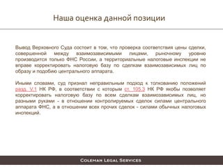 Наша оценка данной позиции
Вывод Верховного Суда состоит в том, что проверка соответствия цены сделки,
совершенной между взаимозависимыми лицами, рыночному уровню
производится только ФНС России, а территориальные налоговые инспекции не
вправе корректировать налоговую базу по сделкам взаимозависимых лиц по
образу и подобию центрального аппарата.
Иными словами, суд признал неправильным подход к толкованию положений
разд. V.1 НК РФ, в соответствии с которым ст. 105.3 НК РФ якобы позволяет
корректировать налоговую базу по всем сделкам взаимозависимых лиц, но
разными руками - в отношении контролируемых сделок силами центрального
аппарата ФНС, а в отношении всех прочих сделок - силами обычных налоговых
инспекций.
 
