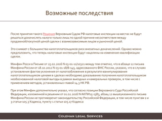 Возможные последствия
После принятия такого Решения Верховным Судом РФ налоговые инспекции на местах не будут
решаться доначислять налоги только лишь по одной причине несоответствия между
продажной/покупной ценой сделки с взаимозависимым лицом и рыночной ценой.
Это снимает с большинства налогоплательщиков риск внезапных доначислений. Однако можно
предположить, что теперь налоговые инспекции будут нацелены на изменение квалификации
сделок.
Минфин Росси в Письме от 25.02.2016 N 03-01-11/10321 между тем отметил, что в абзаце 12 письма
Минфина России от 18.10.2012 N 03-01-18/8-145, адресованного ФНС России, указано, что в случаях
установления фактов уклонения от налогообложения в результате манипулирования
налогоплательщиком ценами в сделках необходимо доказывание получения налогоплательщиком
необоснованной налоговой выгоды в рамках выездных и камеральных проверок, в том числе с
применением методов, установленных главой 14.3 НК РФ.
При этом Минфин дополнительно указал, что согласно позиции Верховного Суда Российской
Федерации, изложенной в решении от 01.02.2016 N АКПИ15-1383, абзац 12 вышеуказанного письма
Минфина России не противоречит законодательству Российской Федерации, в том числе пунктам 2 и
3 статьи 105.3 Кодекса, пункту 1 статьи 105.17 Кодекса
 