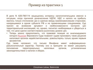 Пример из практики 1
В деле N А26-7861/14 защищались интересы налогоплательщика именно в
ситуации, когда причиной доначисления НДПИ, НДС и налога на прибыль
явилось только отклонение цен в сделках между взаимозависимыми сторонами,
находящимися в одном субъекте РФ и не применяющими спецрежимов. Суд
принял во внимание аргумент о необоснованности контроля цен
территориальной инспекцией, но, однако, посчитал необходимым и убедиться в
том, что цена сделок соответствовала рыночному уровню цен.
• Теперь можно предположить, что правовая позиция из анализируемого
сегодня Решения Верховного Суда позволит судам признавать такие решения
налоговых органов недействительными, довольствуясь только одним первым
аргументом.
Суд также напомнил, что письмо Минфина имеет информационно-
разъяснительный характер. Поэтому оно в принципе не может расширить
полномочия территориальных налоговых органов, установленные
законодательством о налогах и сборах.
 