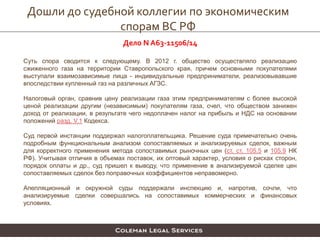 Дошли до судебной коллегии по экономическим
спорам ВС РФ
Дело N А63-11506/14
Суть спора сводится к следующему. В 2012 г. общество осуществляло реализацию
сжиженного газа на территории Ставропольского края, причем основными покупателями
выступали взаимозависимые лица - индивидуальные предприниматели, реализовывавшие
впоследствии купленный газ на различных АГЗС.
Налоговый орган, сравнив цену реализации газа этим предпринимателям с более высокой
ценой реализации другим (независимым) покупателям газа, счел, что обществом занижен
доход от реализации, в результате чего недоплачен налог на прибыль и НДС на основании
положений разд. V.1 Кодекса.
Суд первой инстанции поддержал налогоплательщика. Решение суда примечательно очень
подробным функциональным анализом сопоставляемых и анализируемых сделок, важным
для корректного применения метода сопоставимых рыночных цен (ст. ст. 105.5 и 105.9 НК
РФ). Учитывая отличия в объемах поставок, их оптовый характер, условия о рисках сторон,
порядок оплаты и др., суд пришел к выводу, что применение в анализируемой сделке цен
сопоставляемых сделок без поправочных коэффициентов неправомерно.
Апелляционный и окружной суды поддержали инспекцию и, напротив, сочли, что
анализируемые сделки совершались на сопоставимых коммерческих и финансовых
условиях.
 