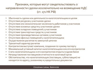 • Убыточность сделки или деятельности налогоплательщика в целом
• Отсутствие ресурсов у участников сделки
• Отсутствие или незначительная численность работников у участников
• Отсутствие основных средств у участников сделки
• Отсутствие складских помещений у участников
• Отсутствие транспортных средств у участников
• Отсутствие производственных активов у участников
• Отсутствие офисных помещений у налогоплательщика
• Осуществление расчетов по замкнутой цепочке
• Транзитный характер расчетов
• Контрагентом выступает компания, созданная по чужому паспорту
• Минимальный уставный капитал налогоплательщика или его контрагентов
• Счета налогоплательщика и его контрагентов открыты в одном банке
• Непредставление поставщиком отчетности в налоговый орган
• Обстоятельство, что налогоплательщик (поставщик, субпоставщик) не
находится по адресу, указанному в учредительных документах
Признаки, которые могут свидетельствовать о
направленности сделки исключительно на возмещение НДС
(ст. 171 НК РФ)
 
