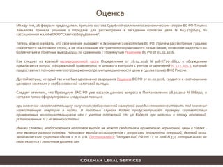 Оценка
Между тем, 26 февраля председатель третьего состава Судебной коллегии по экономическим спорам ВС РФ Татьяна
Завьялова приняла решение о передаче для рассмотрения в заседании коллегии дела N А63-11506/14 по
кассационной жалобе ООО "Ставгазоборудование".
Теперь можно ожидать, что свое мнение выскажет и Экономическая коллегия ВС РФ. Причем рассмотрение судьями
конкретного налогового спора, а не обжалование абстрактного нормативного разъяснения, позволяет надеяться на
более четкие и понятные выводы суда по сравнению с упомянутым Решением ВС РФ от 01.02.2016.
Как следует из краткой мотивировочной части Определения от 26.02.2016 N 308-КГ15-16651, к обсуждению
предлагается вопрос о формальной правомерности ценового контроля с учетом ограничений п. 3 ст. 105.3, который
предоставляет полномочия по опровержению презумпции рыночности цены в сделке толькоФНС России.
Другой вопрос, который так и не был однозначно разрешен в Решении ВС РФ от 01.02.2016, сводится к соотношению
ценового контроля и необоснованной налоговой выгоды.
Следует отметить, что Президиум ВАС РФ уже касался данного вопроса в Постановлении 28.10.2010 N 8867/10, в
котором прямо сформулирована следующая позиция:
при вменении налогоплательщику получения необоснованной налоговой выгоды невозможно ставить под сомнение
хозяйственную операцию в части. В подобных случаях Кодекс предусматривает проверку соответствия
примененных налогоплательщиком цен с учетом положений ст. 40 Кодекса при наличии к этому оснований,
установленных п. 2 названной статьи.
Иными словами, необоснованная налоговая выгода не может сводиться к применению нерыночной цены в сделке -
это явления разного порядка. Налоговая выгода ассоциируется с вопросами реальности операций, деловой цели,
экономического существа сделок и т.п. (см. Постановление Пленума ВАС РФ от 12.10.2006 N 53), которые никак не
пересекаются с рыночным уровнем цен.
 