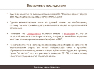 Возможные последствия
• Судебная коллегия по экономическим спорам ВС РФ на заседании 7 апреля
2016 года поддержала доводы налогоплательщика
• Однако мотивировачная часть на данный момент не опубликована,
поэтому оценить принятые доводы налогоплательщика не представляется
возможным
• Полагаем, что Определение коллегии вместе с Решением ВС РФ от
01.02.2016 внесет в этот вопрос ясность, которая до этого была нарушена
многочисленными разъяснениями Минфина и ФНС.
• Несмотря не то что в настоящее время определения Судебной коллегии по
экономическим спорам не имеют обязательной силы и практико-
образующего значения для нижестоящих арбитражных судов, как правило,
судьи "на местах" все же учитывают позицию ВС РФ, соответственно,
налогоплательщики могут ссылаться на них.
 