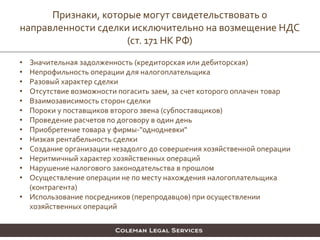 • Значительная задолженность (кредиторская или дебиторская)
• Непрофильность операции для налогоплательщика
• Разовый характер сделки
• Отсутствие возможности погасить заем, за счет которого оплачен товар
• Взаимозависимость сторон сделки
• Пороки у поставщиков второго звена (субпоставщиков)
• Проведение расчетов по договору в один день
• Приобретение товара у фирмы-"однодневки"
• Низкая рентабельность сделки
• Создание организации незадолго до совершения хозяйственной операции
• Неритмичный характер хозяйственных операций
• Нарушение налогового законодательства в прошлом
• Осуществление операции не по месту нахождения налогоплательщика
(контрагента)
• Использование посредников (перепродавцов) при осуществлении
хозяйственных операций
Признаки, которые могут свидетельствовать о
направленности сделки исключительно на возмещение НДС
(ст. 171 НК РФ)
 