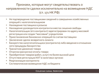 • Не подтверждение поставщиками сведений о совершении хозяйственных
операций с налогоплательщиком
• Нахождение поставщика в розыске
• Нахождение руководителя контрагента в местах лишения свободы
• Налогоплательщик (его контрагент) зарегистрирован по адресу массовой
регистрации или создан "массовым" учредителем
• Приостановление банковских операций по счетам поставщика
• Заключение сделок возвратного лизинга
• Банкротство налогоплательщика (контрагента) либо введение в отношении
него процедуры банкротства
• Транзитное движение товара
• Отсрочка (рассрочка) оплаты товара
• Приобретение товаров (работ, услуг) по более высокой цене
• Отсутствие регистрации ККТ в налоговых органах
• Реорганизация контрагента
• Систематическое возмещение НДС из бюджета
Признаки, которые могут свидетельствовать о
направленности сделки исключительно на возмещение НДС
(ст. 171 НК РФ)
 