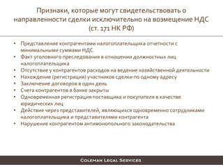 • Представление контрагентами налогоплательщика отчетности с
минимальными суммами НДС
• Факт уголовного преследования в отношении должностных лиц
налогоплательщика
• Отсутствие у контрагентов расходов на ведение хозяйственной деятельности
• Нахождение (регистрация) участников сделки по одному адресу
• Заключение договоров в один день
• Счета контрагентов в банке закрыты
• Одновременная регистрация поставщика и покупателя в качестве
юридических лиц
• Действие через представителей, являющихся одновременно сотрудниками
налогоплательщика и представителями контрагента
• Нарушение контрагентом антимонопольного законодательства
Признаки, которые могут свидетельствовать о
направленности сделки исключительно на возмещение НДС
(ст. 171 НК РФ)
 