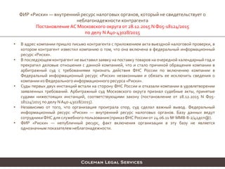 • В адрес компании пришло письмо контрагента с приложением акта выездной налоговой проверки, в
котором контрагент известил компанию о том, что она включена в федеральный информационный
ресурс «Риски».
• В последующем контрагент не выставил заявку на поставку товаров на очередной календарный год и
прекратил деловые отношения с данной компанией, что и стало причиной обращения компании в
арбитражный суд с требованиями признать действия ФНС России по включению компании в
Федеральный информационный ресурс «Риски» незаконными и обязать ее исключить сведения о
компании из Федерального информационного ресурса «Риски».
• Суды первых двух инстанций встали на сторону ФНС России и отказали компании в удовлетворении
заявленных требований. Арбитражный суд Московского округа признал судебные акты, принятые
судами нижестоящих инстанций, соответствующими закону (постановление от 28.12.2015 N Ф05-
18124/2015 по делу N А40-43028/2015).
• Независимо от того, что организация проиграла спор, суд сделал важный вывод. Федеральный
информационный ресурс «Риски» — внутренний ресурс налоговых органов. Базу данных ведут
сотрудники ФНС для служебного пользования (приказФНС России от 24.06.11 № ММВ-8-2/42дсп@).
• ФИР «Риски» — непубличный ресурс, факт включения организации в эту базу не является
однозначным показателем неблагонадежности.
ФИР «Риски» — внутренний ресурс налоговых органов, который не свидетельствует о
неблагонадежности контрагента
Постановление АС Московского округа от 28.12.2015 N Ф05-18124/2015
по делу N А40-43028/2015
 