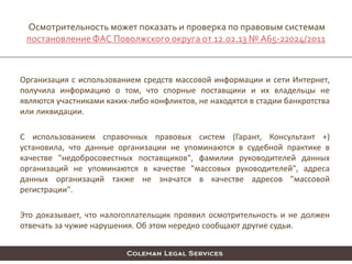 Осмотрительность может показать и проверка по правовым системам
постановление ФАС Поволжского округа от 12.02.13 № А65-22024/2011
Организация с использованием средств массовой информации и сети Интернет,
получила информацию о том, что спорные поставщики и их владельцы не
являются участниками каких-либо конфликтов, не находятся в стадии банкротства
или ликвидации.
С использованием справочных правовых систем (Гарант, Консультант +)
установила, что данные организации не упоминаются в судебной практике в
качестве "недобросовестных поставщиков", фамилии руководителей данных
организаций не упоминаются в качестве "массовых руководителей", адреса
данных организаций также не значатся в качестве адресов "массовой
регистрации".
Это доказывает, что налогоплательщик проявил осмотрительность и не должен
отвечать за чужие нарушения. Об этом нередко сообщают другие судьи.
 