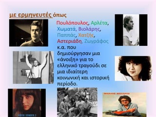 με ερμηνευτές όπως
Πουλόπουλος, Αρλέτα,
Χωματά, Βιολάρης,
Παππάς, Χατζής,
Αστεριάδη, Ζωγράφος
κ.α. που
δημιούργησαν μια
«άνοιξη» για το
ελληνικό τραγούδι σε
μια ιδιαίτερη
κοινωνική και ιστορική
περίοδο.
 