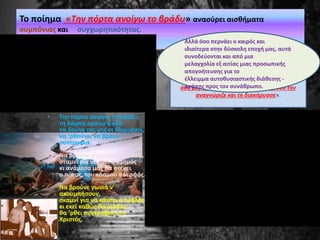 Για τον ποιητή Τ. Λειβαδίτη Όπως σημειώνει
ο Τίτος Πατρίκιος,, ήταν τόσο αφοσιωμένος
στην ποίηση ώστε όσα ποιήματα του
έστελναν «τα διάβαζε όλα ως το κόκαλο και
όσο μεγαλύτερη αξία τους έβρισκε, τόσο την
αναγνώριζε και τη διακήρυσσε».
Το ποίημα «Την πόρτα ανοίγω το βράδυ» ανασύρει αισθήματα
συμπόνιας και συγχωρητικότητας.
• Την πόρτα ανοίγω το βράδυ,
τη λάμπα κρατώ ψηλά,
να δούνε της γης οι θλιμμένοι,
να ’ρθούνε, να βρουν
συντροφιά.
Να βρούνε στρωμένο τραπέζι,
σταμνί για να πιει ο καημός
κι ανάμεσά μας θα στέκει
ο πόνος, του κόσμου αδερφός.
Να βρούνε γωνιά ν’
ακουμπήσουν,
σκαμνί για να κάτσει ο τυφλός
κι εκεί καθώς θα μιλάμε
θα ’ρθει συντροφιά κι ο
Χριστός.
Αλλά όσο περνάει ο καιρός και
ιδιαίτερα στην δύσκολη εποχή μας, αυτά
συνοδεύονται και από μια
μελαγχολία εξ αιτίας μιας προσωπικής
απογοήτευσης για το
έλλειμμα αυτοθυσιαστικής διάθεσης -
αγάπης προς τον συνάθρωπο.
 