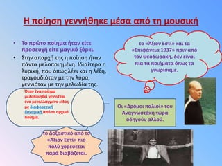 Η ποίηση γεννήθηκε μέσα από τη μουσική
• Το πρώτο ποίημα ήταν είτε
προσευχή είτε μαγικό ξόρκι.
• Στην απαρχή της η ποίηση ήταν
πάντα μελοποιημένη. Ιδιαίτερα η
λυρική, που όπως λέει και η λέξη,
τραγουδιόταν με την λύρα,
γεννιόταν με την μελωδία της.
το «Άξιον Εστί» και τα
«Επιφάνεια 1937» πριν από
τον Θεοδωράκη, δεν είναι
πια τα ποιήματα όπως τα
γνωρίσαμε.
Οι «Δρόμοι παλιοί» του
Αναγνωστάκη τώρα
οδηγούν αλλού.
το Δοξαστικό από το
«Άξιον Εστί» πιο
πολύ χορεύεται
παρά διαβάζεται.
Όταν ένα ποίημα
μελοποιηθεί γεννιέται
ένα μεταλλαγμένο είδος
με διαφορετική
δυναμική από το αρχικό
ποίημα.
 