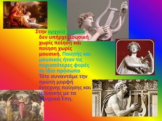 Στην αρχαία Ελλάδα
δεν υπήρχε μουσική
χωρίς ποίηση και
ποίηση χωρίς
μουσική. Ποιητής και
μουσικός ήταν τις
περισσότερες φορές
το ίδιο πρόσωπο.
Τότε συναντάμε την
πρώτη μορφή
έντεχνης ποίησης και
μουσικής με τα
Ομηρικά Έπη.
 