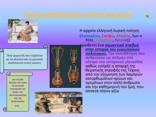 Πορεία μελοποιημένης ποίησης στο χρόνο
Η αρχαία ελληνική λυρική ποίηση
(Ανακρέων, Σαπφώ, Αλκαίος, Ίων ο
Χίος , Πρατίνας, Κριτίας)
οριοθετεί ένα σημαντικό σταθμό
στην ιστορία του ευρωπαϊκού
πολιτισμού. Την τοποθέτηση του
ανθρώπου ως ατόμου στο
κέντρο του ιστορικού γίγνεσθαι
καθώς υπήρξε η απαρχή της
θεματικής στροφής της Τέχνης
από την εξύμνηση των λαμπρών
κατορθωμάτων ηρώων και
ηγεμόνων στον απλό άνθρωπο
και την καθημερινή του ζωή, που
αποκτά πλέον αξία
"Ένα τραγούδι που ταξιδεύει
με τη γλώσσα και τη μουσική
αναλλοίωτο στους αιώνες
για να μας
θυμίζει ότι είναι
τα μυστικά
συστατικά της
ζωής, της
ιδιοσυγκρασίας
και της
φιλοσοφίας
μας.
 