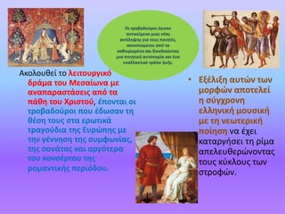 • Εξέλιξη αυτών των
μορφών αποτελεί
η σύγχρονη
ελληνική μουσική
με τη νεωτερική
ποίηση να έχει
καταργήσει τη ρίμα
απελευθερώνοντας
τους κύκλους των
στροφών.
Ακολουθεί το λειτουργικό
δράμα του Μεσαίωνα με
αναπαραστάσεις από τα
πάθη του Χριστού, έπονται οι
τροβαδούροι που έδωσαν τη
θέση τους στα ερωτικά
τραγούδια της Ευρώπης με
την γέννηση της συμφωνίας,
της σονάτας και αργότερα
του κονσέρτου της
ρομαντικής περιόδου.
Οι τροβαδούροι έγιναν
αντικείμενο μιας νέας
αντίληψης για τους ποιητές,
αποσπώμενοι από τα
καθιερωμένα και διεκδικώντας
μια ποιητική αυτονομία και ένα
εναλλακτικό τρόπο ζωής.
 